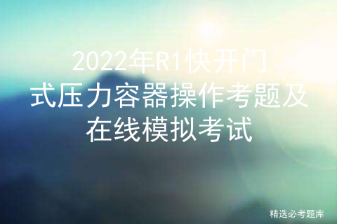 2022 R1 quick opening pressure vessel operation test questions and online simulation test